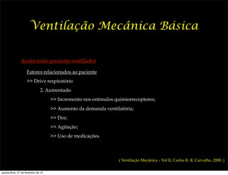 Ventilação Mecânica Básica

                Assincronia paciente-ventilador

                     Fatores relacionados ao paciente
                     >> Drive respiratório
                                2. Aumentado
                                      >> Incremento nos estímulos quimiorreceptores;
                                      >> Aumento da demanda ventilatória;
                                      >> Dor;
                                      >> Agitação;
                                      >> Uso de medicações.



                                                                    ( Ventilação Mecânica – Vol II, Carlos R. R. Carvalho, 2000. )


quarta-feira, 27 de fevereiro de 13
 