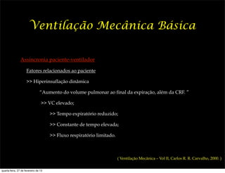 Ventilação Mecânica Básica

                Assincronia paciente-ventilador

                     Fatores relacionados ao paciente

                     >> Hiperinsuflação dinâmica

                                “Aumento do volume pulmonar ao final da expiração, além da CRF. ”

                                 >> VC elevado;

                                      >> Tempo expiratório reduzido;

                                      >> Constante de tempo elevada;

                                      >> Fluxo respiratório limitado.



                                                                        ( Ventilação Mecânica – Vol II, Carlos R. R. Carvalho, 2000. )


quarta-feira, 27 de fevereiro de 13
 