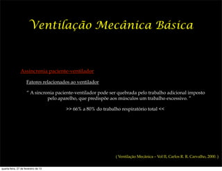 Ventilação Mecânica Básica



                Assincronia paciente-ventilador

                     Fatores relacionados ao ventilador

                     “ A sincronia paciente-ventilador pode ser quebrada pelo trabalho adicional imposto
                               pelo aparelho, que predispõe aos músculos um trabalho excessivo. ”

                                       >> 66% a 80% do trabalho respiratório total <<




                                                              ( Ventilação Mecânica – Vol II, Carlos R. R. Carvalho, 2000. )


quarta-feira, 27 de fevereiro de 13
 