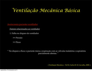 Ventilação Mecânica Básica

              Assincronia paciente-ventilador

                   Fatores relacionados ao ventilador

                   1. Falha no disparo do ventilador

                         >> Pressão

                         >> Fluxo



              “ No disparo a fluxo o paciente inicia a respiração com as válvulas inalatória e expiratória
                                                  parcialmente abertas. ”




                                                             ( Ventilação Mecânica – Vol II, Carlos R. R. Carvalho, 2000. )


quarta-feira, 27 de fevereiro de 13
 