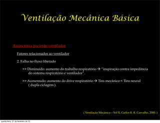 Ventilação Mecânica Básica


              Assincronia paciente-ventilador

                   Fatores relacionados ao ventilador

                   2. Falha no fluxo liberado

                         >> Diminuído: aumento do trabalho respiratório ! “inspiração contra impedância
                            do sistema respiratório e ventilador”.

                         >> Aumentado: aumento do drive respiratório ! Tins mecânico < Tins neural
                            ( dupla ciclagem ).




                                                              ( Ventilação Mecânica – Vol II, Carlos R. R. Carvalho, 2000. )


quarta-feira, 27 de fevereiro de 13
 