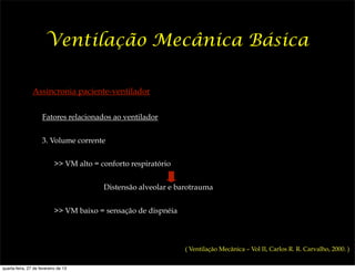 Ventilação Mecânica Básica

                Assincronia paciente-ventilador


                     Fatores relacionados ao ventilador


                     3. Volume corrente


                            >> VM alto = conforto respiratório


                                          Distensão alveolar e barotrauma


                            >> VM baixo = sensação de dispnéia



                                                                 ( Ventilação Mecânica – Vol II, Carlos R. R. Carvalho, 2000. )


quarta-feira, 27 de fevereiro de 13
 
