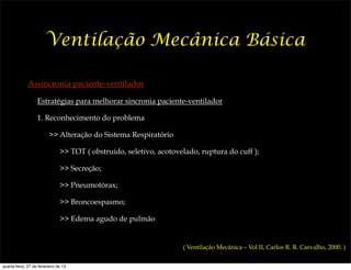 Ventilação Mecânica Básica

              Assincronia paciente-ventilador

                   Estratégias para melhorar sincronia paciente-ventilador

                   1. Reconhecimento do problema

                         >> Alteração do Sistema Respiratório

                               >> TOT ( obstruído, seletivo, acotovelado, ruptura do cuff );

                               >> Secreção;

                               >> Pneumotórax;

                               >> Broncoespasmo;

                               >> Edema agudo de pulmão


                                                                    ( Ventilação Mecânica – Vol II, Carlos R. R. Carvalho, 2000. )


quarta-feira, 27 de fevereiro de 13
 