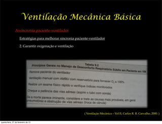 Ventilação Mecânica Básica
                Assincronia paciente-ventilador

                     Estratégias para melhorar sincronia paciente-ventilador

                     2. Garantir oxigenação e ventilação




                                                              ( Ventilação Mecânica – Vol II, Carlos R. R. Carvalho, 2000. )


quarta-feira, 27 de fevereiro de 13
 
