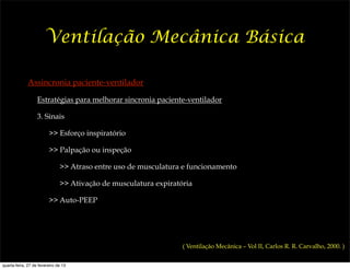 Ventilação Mecânica Básica

              Assincronia paciente-ventilador

                   Estratégias para melhorar sincronia paciente-ventilador

                   3. Sinais

                         >> Esforço inspiratório

                         >> Palpação ou inspeção

                               >> Atraso entre uso de musculatura e funcionamento

                               >> Ativação de musculatura expiratória

                         >> Auto-PEEP




                                                                  ( Ventilação Mecânica – Vol II, Carlos R. R. Carvalho, 2000. )


quarta-feira, 27 de fevereiro de 13
 