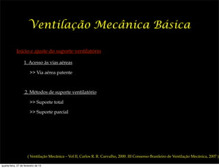 Ventilação Mecânica Básica

             Início e ajuste do suporte ventilatório

                   1. Acesso às vias aéreas

                        >> Via aérea patente



                    2. Métodos de suporte ventilatório

                        >> Suporte total

                        >> Suporte parcial




                       ( Ventilação Mecânica – Vol II, Carlos R. R. Carvalho, 2000. III Consenso Brasileiro de Ventilação Mecânica, 2007 )

quarta-feira, 27 de fevereiro de 13
 