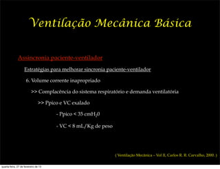 Ventilação Mecânica Básica


              Assincronia paciente-ventilador
                    Estratégias para melhorar sincronia paciente-ventilador

                     6. Volume corrente inapropriado

                          >> Complacência do sistema respiratório e demanda ventilatória

                               >> Ppico e VC exalado

                                      - Ppico < 35 cmH20

                                      - VC < 8 mL/Kg de peso




                                                               ( Ventilação Mecânica – Vol II, Carlos R. R. Carvalho, 2000. )

quarta-feira, 27 de fevereiro de 13
 
