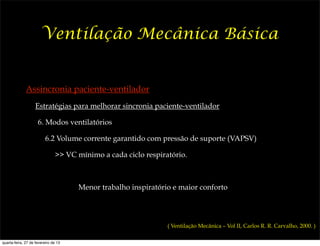 Ventilação Mecânica Básica


              Assincronia paciente-ventilador
                    Estratégias para melhorar sincronia paciente-ventilador

                     6. Modos ventilatórios

                          6.2 Volume corrente garantido com pressão de suporte (VAPSV)

                               >> VC mínimo a cada ciclo respiratório.



                                      Menor trabalho inspiratório e maior conforto




                                                                ( Ventilação Mecânica – Vol II, Carlos R. R. Carvalho, 2000. )

quarta-feira, 27 de fevereiro de 13
 