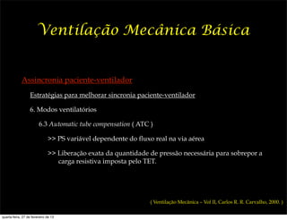 Ventilação Mecânica Básica


             Assincronia paciente-ventilador
                  Estratégias para melhorar sincronia paciente-ventilador

                  6. Modos ventilatórios

                        6.3 Automatic tube compensation ( ATC )

                              >> PS variável dependente do fluxo real na via aérea

                              >> Liberação exata da quantidade de pressão necessária para sobrepor a
                                 carga resistiva imposta pelo TET.




                                                                ( Ventilação Mecânica – Vol II, Carlos R. R. Carvalho, 2000. )

quarta-feira, 27 de fevereiro de 13
 
