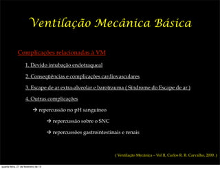 Ventilação Mecânica Básica

              Complicações relacionadas à VM

                    1. Devido intubação endotraqueal

                     2. Conseqüências e complicações cardiovasculares

                     3. Escape de ar extra-alveolar e barotrauma ( Síndrome do Escape de ar )

                     4. Outras complicações

                           ! repercussão no pH sanguíneo

                                      ! repercussão sobre o SNC

                                      ! repercussões gastrointestinais e renais



                                                                    ( Ventilação Mecânica – Vol II, Carlos R. R. Carvalho, 2000. )

quarta-feira, 27 de fevereiro de 13
 