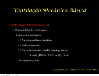 Ventilação Mecânica Básica

                 Complicações relacionadas à VM
                       1. Devido intubação endotraqueal

                            ! Alterações fisiológicas

                                  >> Aumento do tônus simpático

                                  >> Laringoespasmo

                                  >> Aumento da resistência das vias respiratórias

                                             ( 1 cmH2O/L/s ! 2,5 cmH2O/L/s )

                                  >> Aumento da PIC


                                                                  ( Ventilação Mecânica – Vol II, Carlos R. R. Carvalho, 2000. )

quarta-feira, 27 de fevereiro de 13
 