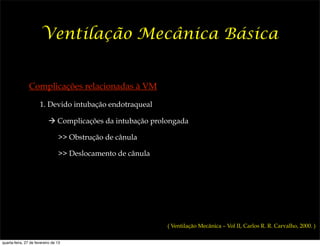 Ventilação Mecânica Básica


                Complicações relacionadas à VM

                      1. Devido intubação endotraqueal

                           ! Complicações da intubação prolongada

                                 >> Obstrução de cânula

                                 >> Deslocamento de cânula




                                                             ( Ventilação Mecânica – Vol II, Carlos R. R. Carvalho, 2000. )

quarta-feira, 27 de fevereiro de 13
 