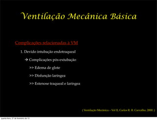 Ventilação Mecânica Básica


                 Complicações relacionadas à VM

                       1. Devido intubação endotraqueal

                            ! Complicações pós-extubação

                                  >> Edema de glote

                                  >> Disfunção laríngea

                                  >> Estenose traqueal e laríngea




                                                                    ( Ventilação Mecânica – Vol II, Carlos R. R. Carvalho, 2000. )

quarta-feira, 27 de fevereiro de 13
 