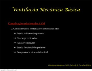 Ventilação Mecânica Básica

               Complicações relacionadas à VM

                      2. Conseqüências e complicações cardiovasculares

                           >> Estado volêmico do paciente

                           >> Pós-carga ventricular

                           >> Função ventricular

                           >> Estado funcional dos pulmões

                           >> Complacência tóraco-abdominal




                                                              ( Ventilação Mecânica – Vol II, Carlos R. R. Carvalho, 2000. )

quarta-feira, 27 de fevereiro de 13
 