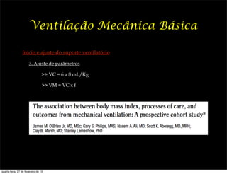 Ventilação Mecânica Básica

                 Início e ajuste do suporte ventilatório

                       3. Ajuste de parâmetros

                                  >> VC = 6 a 8 mL/Kg

                                  >> VM = VC x f




quarta-feira, 27 de fevereiro de 13
 