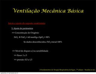 Ventilação Mecânica Básica

               Início e ajuste do suporte ventilatório

                     3. Ajuste de parâmetros

                      >> Concentração de Oxigênio

                          FiO2 ! PaO2 > 60 mmHg e SpO2 > 90%

                                      Se dados desconhecidos, FiO2 inicial 100%



                       >> Nível de disparo e/ou sensibilidade

                          >> fluxo: 1 a 3

                          >> pressão: 0,5 a 1,5



                                                      ( Fundamentos da Terapia Respiratória de Egan, 7ª edição – Scanlan et al )
quarta-feira, 27 de fevereiro de 13
 