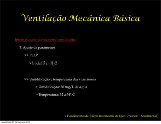 Ventilação Mecânica Básica

                Início e ajuste do suporte ventilatório

                      3. Ajuste de parâmetros

                           >> PEEP

                                 > Inicial: 5 cmH2O



                           >> Umidificação e temperatura das vias aéreas

                                      > Umidificação: 30 mg/L de água

                                      > Temperatura: 32 a 34° C




                                                        ( Fundamentos da Terapia Respiratória de Egan, 7ª edição – Scanlan et al )

quarta-feira, 27 de fevereiro de 13
 