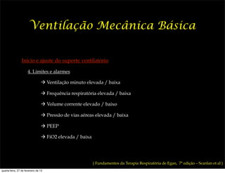 Ventilação Mecânica Básica

                 Início e ajuste do suporte ventilatório

                      4. Limites e alarmes

                                 ! Ventilação minuto elevada / baixa

                                 ! Frequência respiratória elevada / baixa

                                 ! Volume corrente elevado / baixo

                                 ! Pressão de vias aéreas elevada / baixa

                                 ! PEEP

                                 ! FiO2 elevada / baixa




                                                          ( Fundamentos da Terapia Respiratória de Egan, 7ª edição – Scanlan et al )
quarta-feira, 27 de fevereiro de 13
 