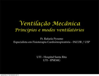 Ventilação Mecânica
                           Princípios e modos ventilatórios

                                                Ft. Rafaela Pyramo
                         Especialista em Fisioterapia Cardiorrespiratória - INCOR / USP




                                           UTI - Hospital Santa Rita
                                                UTI - IPSEMG




quarta-feira, 27 de fevereiro de 13
 
