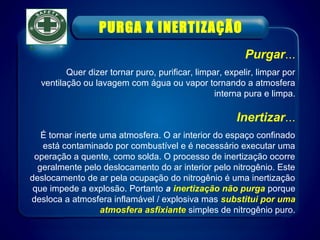 Purgar...
Quer dizer tornar puro, purificar, limpar, expelir, limpar por
ventilação ou lavagem com água ou vapor tornando a atmosfera
interna pura e limpa.
Inertizar...
É tornar inerte uma atmosfera. O ar interior do espaço confinado
está contaminado por combustível e é necessário executar uma
operação a quente, como solda. O processo de inertização ocorre
geralmente pelo deslocamento do ar interior pelo nitrogênio. Este
deslocamento de ar pela ocupação do nitrogênio é uma inertização
que impede a explosão. Portanto a inertização não purga porque
desloca a atmosfera inflamável / explosiva mas substitui por uma
atmosfera asfixiante simples de nitrogênio puro.
PURGA X INERTIZAÇÃO
 