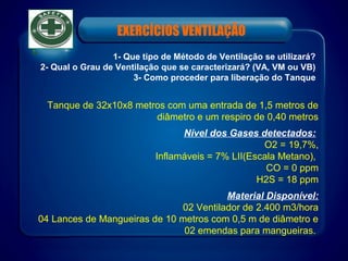 Tanque de 32x10x8 metros com uma entrada de 1,5 metros de
diâmetro e um respiro de 0,40 metros
Nível dos Gases detectados:
O2 = 19,7%,
Inflamáveis = 7% LII(Escala Metano),
CO = 0 ppm
H2S = 18 ppm
Material Disponível:
02 Ventilador de 2.400 m3/hora
04 Lances de Mangueiras de 10 metros com 0,5 m de diâmetro e
02 emendas para mangueiras.
1- Que tipo de Método de Ventilação se utilizará?
2- Qual o Grau de Ventilação que se caracterizará? (VA, VM ou VB)
3- Como proceder para liberação do Tanque
EXERCÍCIOS VENTILAÇÃO
 