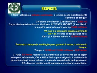 RESPOSTA
1- Será utilizado o método combinado, e lembre-se de monitoramento
contínuo do tanque.
2-Volume do tanque= 32mx10mx8m = 2.560 m3
Capacidade máxima dos ventiladores: 02 VENTILADORES (1 insuflando
e o outro exaurindo com total de 2.400 m3/hora
VA não é o grau para espaço confinado
VM > 6x volume do tanque por hora
VM > (6 x 2560 m3)/hora = 15.360 m3/hora
Portanto o tempo de ventilação para garantir 6 vezes o volume do
tanque:
Tempo = 15.360 m3 / 2.400 m3/hora = 6,4 horas.
3- Após 6,4 horas monitorar e garantir que os níveis de gases sejam
zero para inflamáveis, CO, e H2S e 20,9% para oxigênio. Lembre-se de
que após atingir estes valores, e, caso da necessidade de ingresso no
EC, deve-se ventilar continuamente e monitorar o ambiente.
 