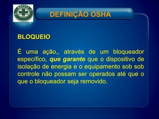 DEFINIÇÃO OSHA
BLOQUEIOBLOQUEIO
É uma ação,, através de um bloqueador
específico, que garante que o dispositivo de
isolação de energia e o equipamento sob sob
controle não possam ser operados até que o
que o bloqueador seja removido.
 