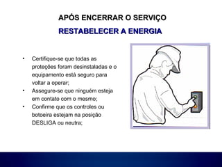 APÓS ENCERRAR O SERVIÇOAPÓS ENCERRAR O SERVIÇO
RESTABELECER A ENERGIARESTABELECER A ENERGIA
• Certifique-se que todas as
proteções foram desinstaladas e o
equipamento está seguro para
voltar a operar;
• Assegure-se que ninguém esteja
em contato com o mesmo;
• Confirme que os controles ou
botoeira estejam na posição
DESLIGA ou neutra;
 