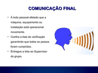 COMUNICAÇÃO FINALCOMUNICAÇÃO FINAL
• À todo pessoal afetado que a
máquina, equipamento ou
instalação está operacional
novamente.
• Confira a lista de verificação
garantindo que todos os passos
foram cumpridos.
• Entregue a lista ao Supervisor
do grupo.
 