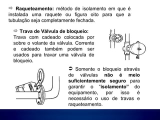  Raqueteamento: método de isolamento em que é
instalada uma raquete ou figura oito para que a
tubulação seja completamente fechada.
 Somente o bloqueio através
de válvulas não é meio
suficientemente seguro para
garantir o “isolamento” do
equipamento, por isso é
necessário o uso de travas e
raqueteamento.
 Trava de Válvula de bloqueio:
Trava com cadeado colocada por
sobre o volante da válvula. Corrente
e cadeado também podem ser
usados para travar uma válvula de
bloqueio.
 