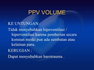 PPV VOLUME
KE UNTUNGAN :
Tidak menyebabkan hipoventilasi /
  hiperventilasi karena pemberian secara
  konstan meski pun ada sumbatan atau
  kelainan paru.
KERUGIAN :
Dapat menyebabkan barotrauma .
 