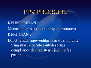 PPV PRESSURE
KEUNTUNGAN :
Menurunkan resiko terjadinya barotrauma
KERUGIAN :
Dapat terjadi hipoventilasi krn tidal volume
 yang masuk berubah-ubah sesuai
 compliance dan resistensi jalan nafas
 pasien.
 