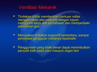 Ventilasi Mekanik
Tindakan untuk memberikan bantuan nafas
menggunakan alat mekanik dengan tujuan
mengganti kerja alat pernafasan dan memperbaiki
pertukaran gas

Merupakan tindakan supportif sementara, sampai
penyebab gangguan nafasnya diperbaiki

Penggunaan yang tidak benar dapat menimbulkan
penyulit baik pada paru maupun organ lain
 