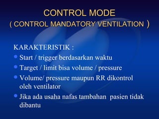 CONTROL MODE
( CONTROL MANDATORY VENTILATION                )

KARAKTERISTIK :
 Start / trigger berdasarkan waktu
 Target / limit bisa volume / pressure
 Volume/ pressure maupun RR dikontrol
  oleh ventilator
 Jika ada usaha nafas tambahan pasien tidak
  dibantu
 