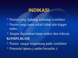 INDIKASI
 Pasien yang fighting terhadap ventilator
 Pasien yang sama sekali tidak ada trigger
  nafas.
 Jangan digunakan tanpa sedasi dan relaxan

KOMPLIKASI
 Pasien sangat tergantung pada ventilator
 Potensial apneu ( malas bernafas ).
 