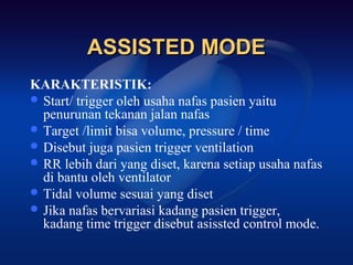 ASSISTED MODE
KARAKTERISTIK:
 Start/ trigger oleh usaha nafas pasien yaitu
  penurunan tekanan jalan nafas
 Target /limit bisa volume, pressure / time
 Disebut juga pasien trigger ventilation
 RR lebih dari yang diset, karena setiap usaha nafas
  di bantu oleh ventilator
 Tidal volume sesuai yang diset
 Jika nafas bervariasi kadang pasien trigger,
  kadang time trigger disebut asissted control mode.
 