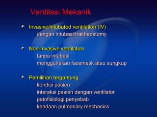 Ventilasi Mekanik
Invasive/intubated ventilation (IV)
   dengan intubasi/trakheostomy

Non-Invasive ventilation
  tanpa intubasi
  menggunakan facemask atau sungkup

Pemilihan tergantung
  kondisi pasien
  interaksi pasien dengan ventilator
  patofisiologi penyebab
  keadaan pulmonary mechanics
 