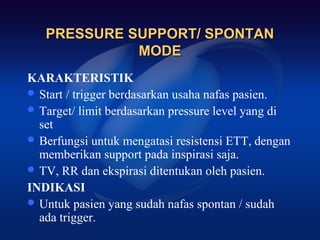 PRESSURE SUPPORT/ SPONTAN
             MODE
KARAKTERISTIK
 Start / trigger berdasarkan usaha nafas pasien.
 Target/ limit berdasarkan pressure level yang di
  set
 Berfungsi untuk mengatasi resistensi ETT, dengan
  memberikan support pada inspirasi saja.
 TV, RR dan ekspirasi ditentukan oleh pasien.
INDIKASI
 Untuk pasien yang sudah nafas spontan / sudah
  ada trigger.
 