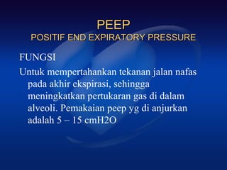 PEEP
  POSITIF END EXPIRATORY PRESSURE

FUNGSI
Untuk mempertahankan tekanan jalan nafas
 pada akhir ekspirasi, sehingga
 meningkatkan pertukaran gas di dalam
 alveoli. Pemakaian peep yg di anjurkan
 adalah 5 – 15 cmH2O
 