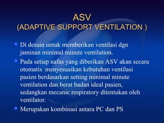 ASV
 (ADAPTIVE SUPPORT VENTILATION )

 Di desain untuk memberikan ventilasi dgn
  jaminan minimal minute ventilation.
 Pada setiap nafas yang diberikan ASV akan secara
  otomatis menyesuaikan kebutuhan ventilasi
  pasien berdasarkan setting minimal minute
  ventilation dan berat badan ideal pasien,
  sedangkan mecanic respiratory ditentukan oleh
  ventilator.
 Merupakan kombinasi antara PC dan PS
 