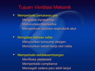 Tujuan Ventilasi Mekanik
Memperbaiki pertukaran gas
  Mengatasi hipoksemia
  Menurunkan hiperkarbia
  Memperbaiki asidosis respiratorik akut

Mengatasi distress nafas
  Menurunkan konsumsi oksigen
  Menurunkan beban kerja otot nafas

Memperbaiki ketidakseimbangan
  Membuka atelektase
  Memperbaiki compliance
  Mencegah cedera paru lebih lanjut
 