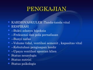 PENGKAJIAN

   KARDIOVASKULER :Tanda-tanda vital
   RESPIRASI
   --Bukti adanya hipoksia
   --Frekuensi dan pola pernafasan
   --Bunyi nafas
   --Volume tidal, ventilasi semenit , kapasitas vital
   --Kebutuhan pengisapan lendir
   --Upaya ventilasi spontan klien
   Status neurologis
   Status nutrisi
   Status psikologis
 