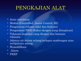 PENGKAJIAN ALAT

   Jenis ventilator
   Modus (Controlled, Assist Control, dll)
   Pengaturan volume tidal dan frekunsi
   Pengaturan FIO2 (fraksi oksigen yang diinspirasi)
   Tekanan inspirasi yang dicapai dan batasan
    tekanan.
   Adanya air dalam selang,terlepas sambungan atau
    terlipatnya selang.
   Humidifikasi
    Alarm
   PEEP
 