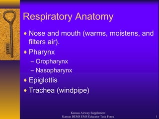 Kansas Airway Supplement
Kansas BEMS EMS Educator Task Force 1
Respiratory Anatomy
♦ Nose and mouth (warms, moistens, and
filters air).
♦ Pharynx
– Oropharynx
– Nasopharynx
♦ Epiglottis
♦ Trachea (windpipe)
 