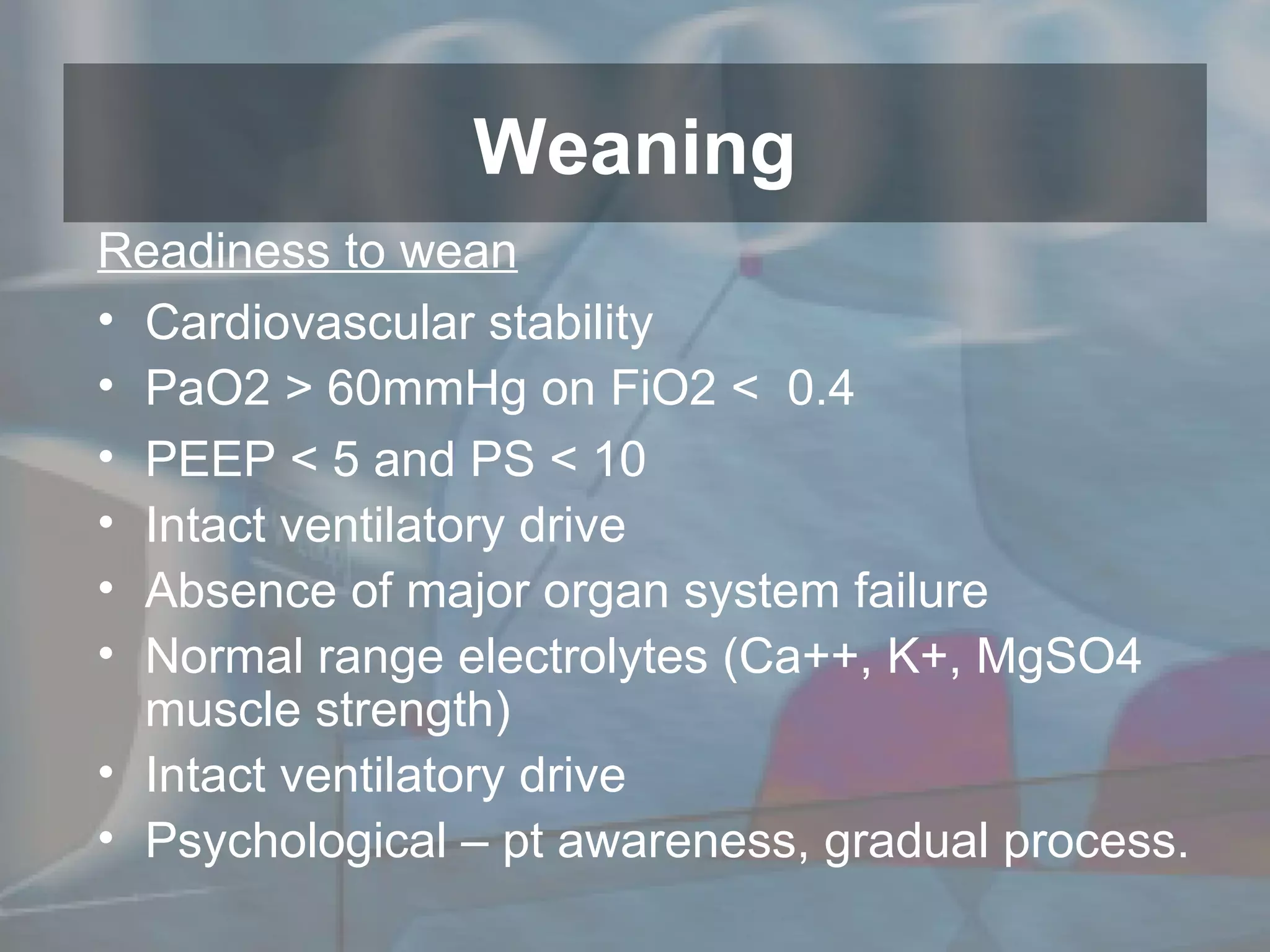 Readiness to wean Cardiovascular stability PaO2 > 60mmHg on FiO2 <  0.4 PEEP < 5 and PS < 10 Intact ventilatory drive Absence of major organ system failure Normal range electrolytes (Ca++, K+, MgSO4 muscle strength) Intact ventilatory drive Psychological – pt awareness, gradual process. Weaning 