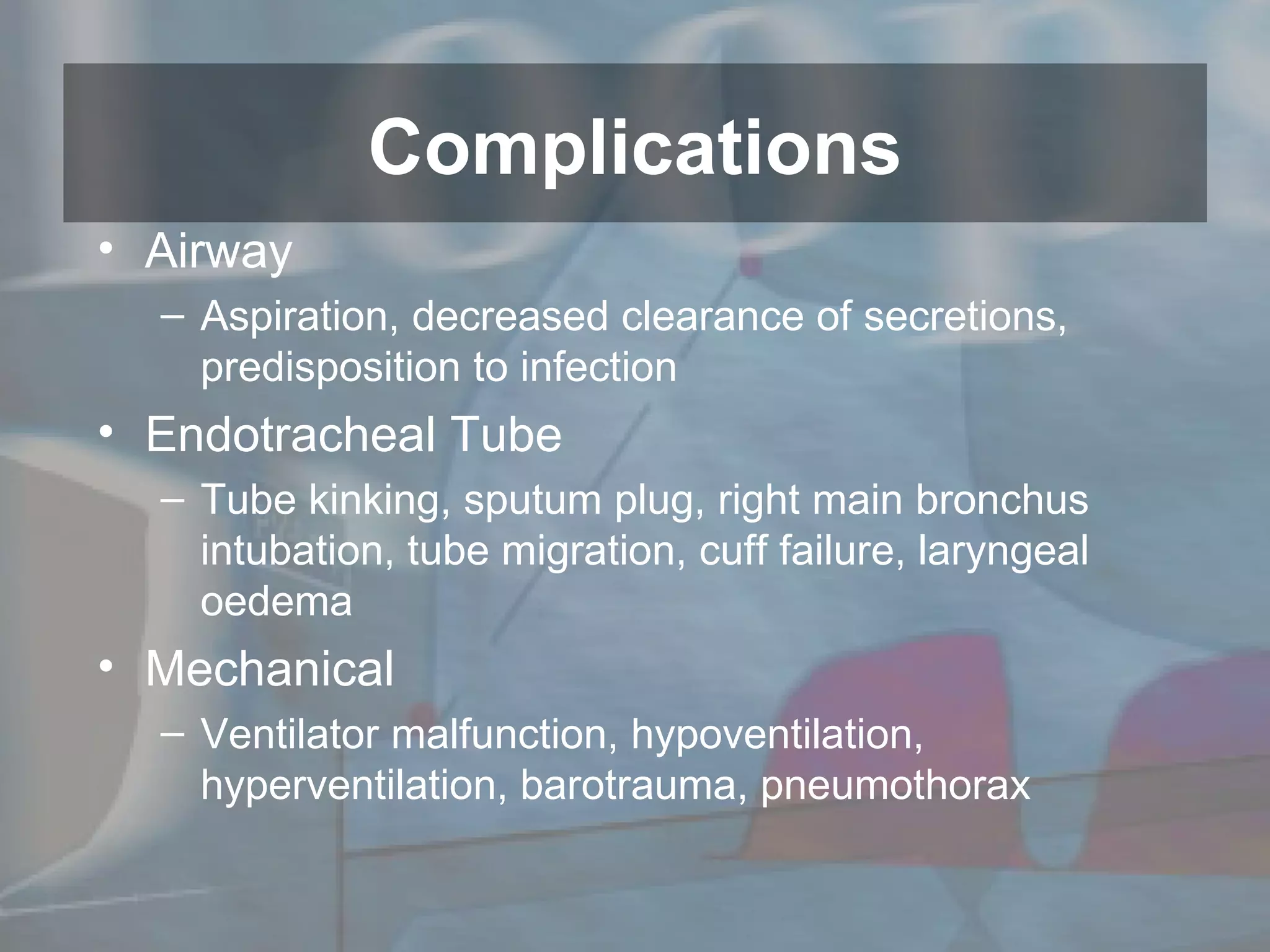 Airway Aspiration, decreased clearance of secretions, predisposition to infection Endotracheal Tube Tube kinking, sputum plug, right main bronchus intubation, tube migration, cuff failure, laryngeal oedema Mechanical Ventilator malfunction, hypoventilation, hyperventilation, barotrauma, pneumothorax  Complications 