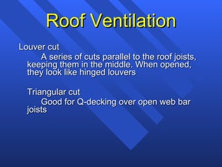 Roof Ventilation Louver cut A series of cuts parallel to the roof joists, keeping them in the middle. When opened, they look like hinged louvers Triangular cut Good for Q-decking over open web bar joists 