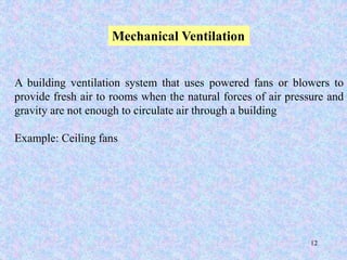 12
Mechanical Ventilation
A building ventilation system that uses powered fans or blowers to
provide fresh air to rooms when the natural forces of air pressure and
gravity are not enough to circulate air through a building
Example: Ceiling fans
 