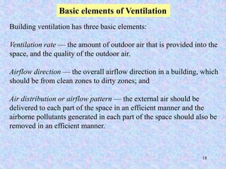 18
Basic elements of Ventilation
Building ventilation has three basic elements:
Ventilation rate — the amount of outdoor air that is provided into the
space, and the quality of the outdoor air.
Airflow direction — the overall airflow direction in a building, which
should be from clean zones to dirty zones; and
Air distribution or airflow pattern — the external air should be
delivered to each part of the space in an efficient manner and the
airborne pollutants generated in each part of the space should also be
removed in an efficient manner.
 