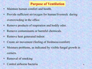 6
Purpose of Ventilation
• Maintain human comfort and health.
• Provide sufficient air/oxygen for human/livestock during
overcrowding in the office.
• Remove products of respiration and bodily odor.
• Remove contaminants or harmful chemicals.
• Remove heat generated indoor.
• Create air movement (feeling of freshness/comfort)
• Moisture problems, as indicated by visible fungal growth in
corners.
• Removal of smoking
• Control airborne bacteria
 